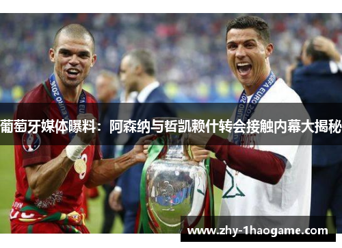 葡萄牙媒体曝料：阿森纳与哲凯赖什转会接触内幕大揭秘