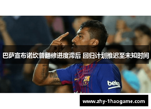 巴萨宣布诺坎普翻修进度滞后 回归计划推迟至未知时间 巴萨宣布诺坎普翻修进度滞后 回归计划推迟至未知时间