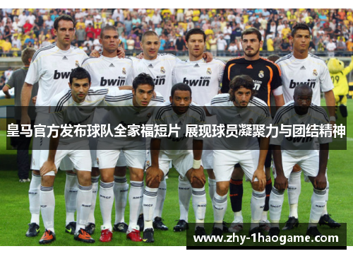 皇马官方发布球队全家福短片 展现球员凝聚力与团结精神